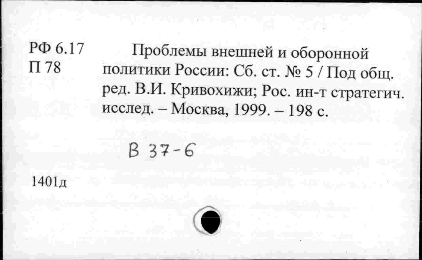 ﻿РФ 6.17
П 78
Проблемы внешней и оборонной политики России: Сб. ст. № 5 / Под общ. ред. В.И. Кривохижи; Рос. ин-т стратегич. исслед. - Москва, 1999. - 198 с.
В 37'6
1401д